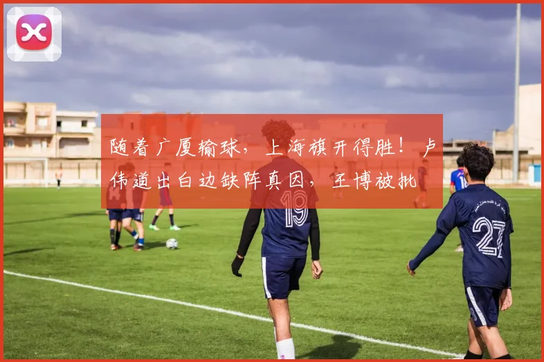 随着广厦输球，上海旗开得胜！卢伟道出白边缺阵真因，王博被批