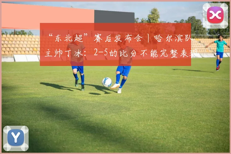 “东北超”赛后发布会丨哈尔滨队主帅丁冰：2-5的比分不能完整表现队伍的发挥