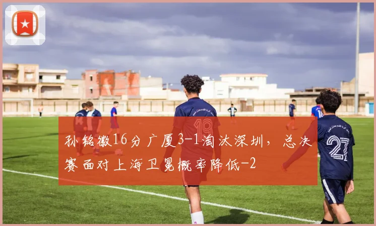 孙铭徽16分广厦3-1淘汰深圳，总决赛面对上海卫冕概率降低