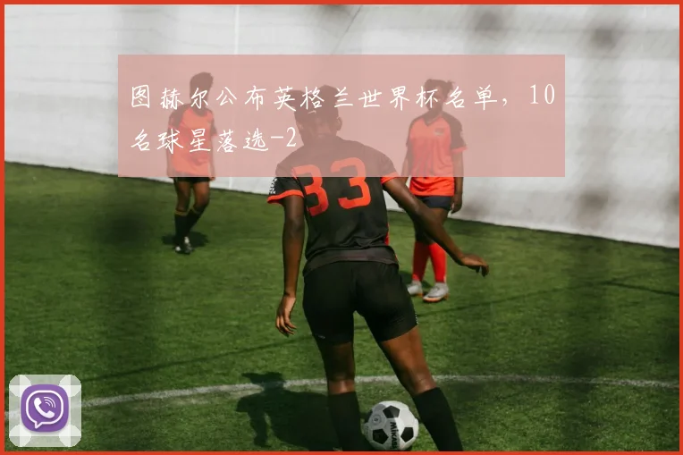 图赫尔公布英格兰世界杯名单,10名球星落选