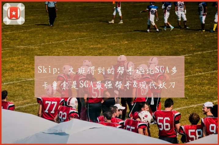 Skip：文班得到的帮手远比SGA多  卡鲁索是SGA最强帮手&现代妖刀