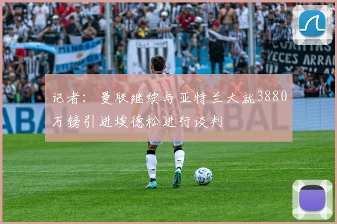 记者:曼联继续与亚特兰大就3880万镑引进埃德松进行谈判