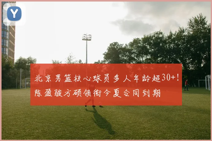 北京男篮核心球员多人年龄超30+！陈盈骏方硕领衔今夏合同到期
