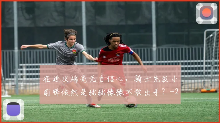 在进攻端毫无自信心，骑士先发小前锋依然是犹犹豫豫不敢出手？