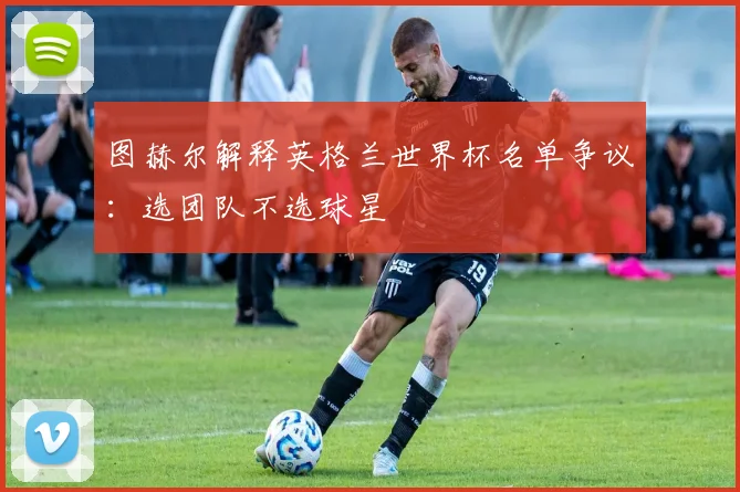 图赫尔解释英格兰世界杯名单争议：选团队不选球星