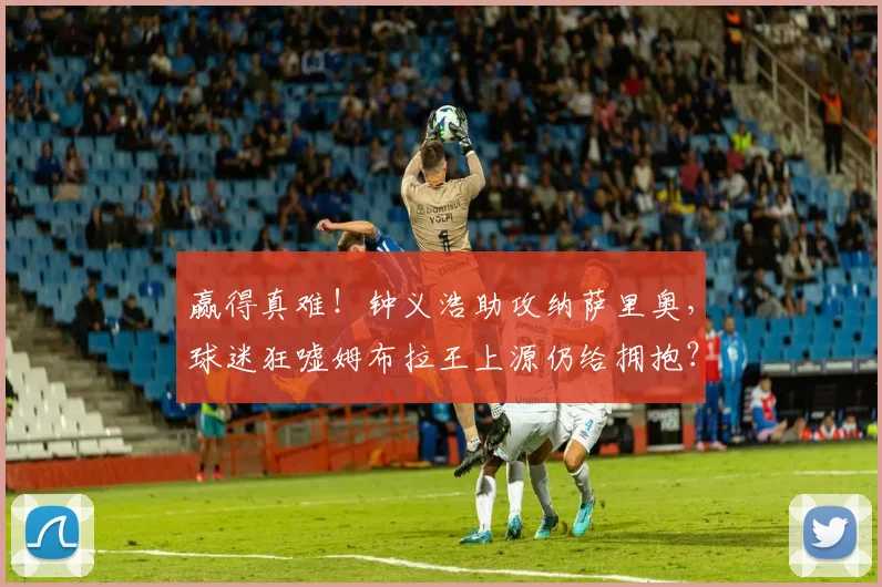 赢得真难!钟义浩助攻纳萨里奥,球迷狂嘘姆布拉王上源仍给拥抱?