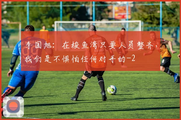 李国旭:在梭鱼湾只要人员整齐,我们是不惧怕任何对手的