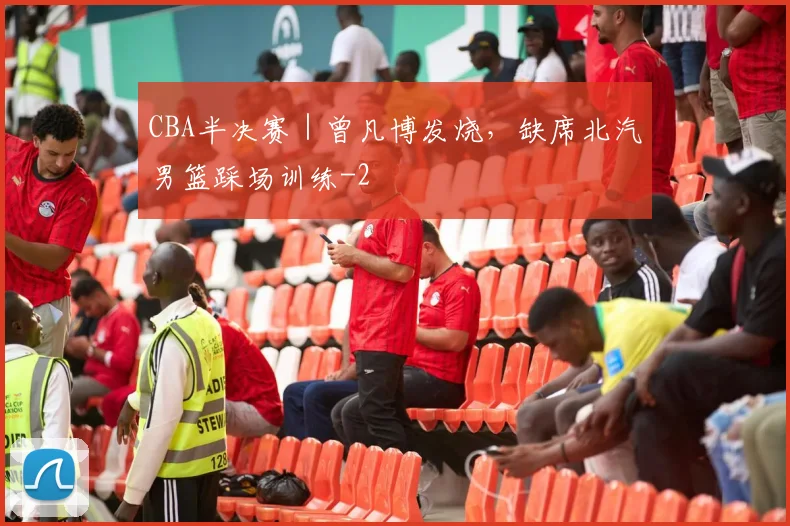 CBA半决赛|曾凡博发烧,缺席北汽男篮踩场训练