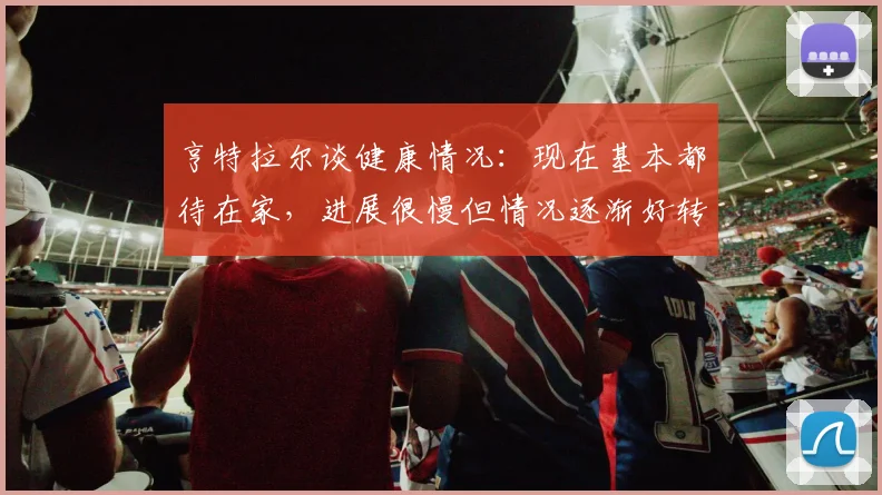 亨特拉尔谈健康情况：现在基本都待在家，进展很慢但情况逐渐好转