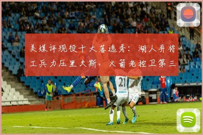 美媒评现役十大落选秀：湖人弃将工兵力压里夫斯，火箭老控卫第三
