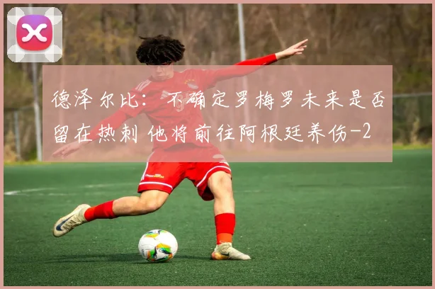 德泽尔比：不确定罗梅罗未来是否留在热刺 他将前往阿根廷养伤