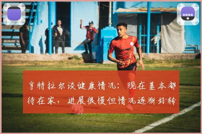 亨特拉尔谈健康情况：现在基本都待在家，进展很慢但情况逐渐好转