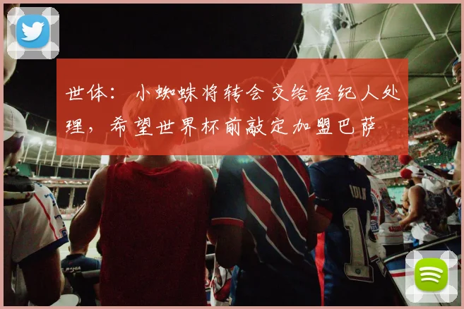 世体：小蜘蛛将转会交给经纪人处理，希望世界杯前敲定加盟巴萨