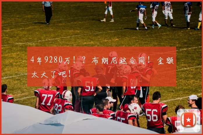 4年9280万！？布朗尼这合同！金额太大了吧！