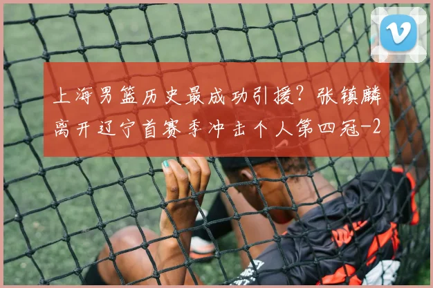 上海男篮历史最成功引援？张镇麟离开辽宁首赛季冲击个人第四冠