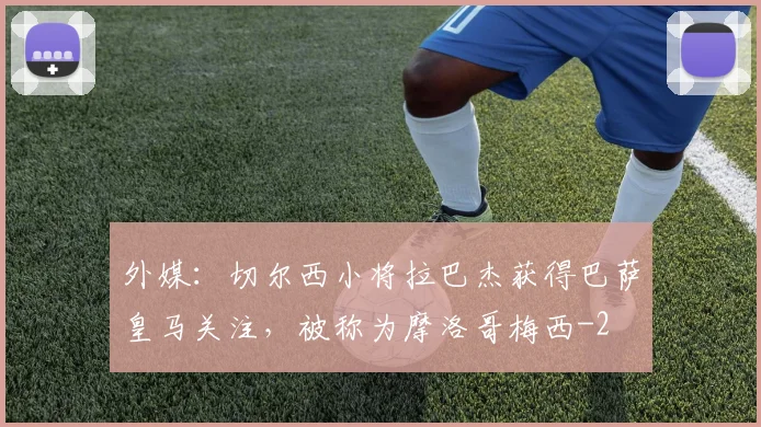 外媒：切尔西小将拉巴杰获得巴萨皇马关注，被称为摩洛哥梅西