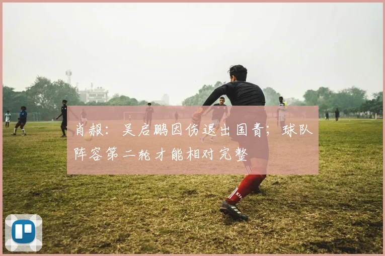 肖赧：吴启鹏因伤退出国青；球队阵容第二轮才能相对完整