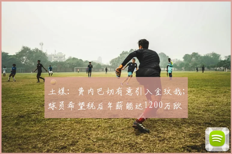 土媒：费内巴切有意引入金玟哉；球员希望税后年薪能达1200万欧