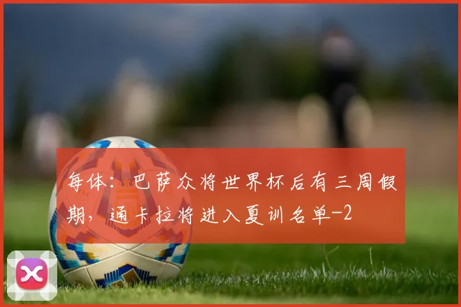 每体:巴萨众将世界杯后有三周假期,通卡拉将进入夏训名单