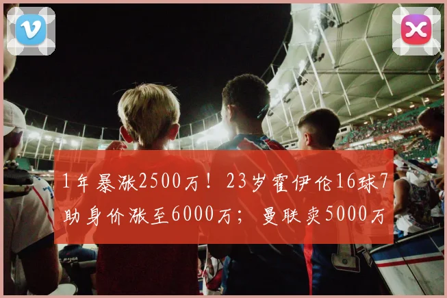 1年暴涨2500万！23岁霍伊伦16球7助身价涨至6000万；曼联卖5000万