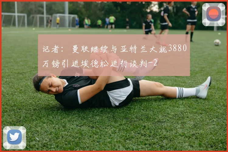 记者:曼联继续与亚特兰大就3880万镑引进埃德松进行谈判