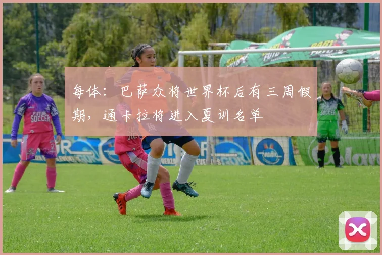 每体:巴萨众将世界杯后有三周假期,通卡拉将进入夏训名单