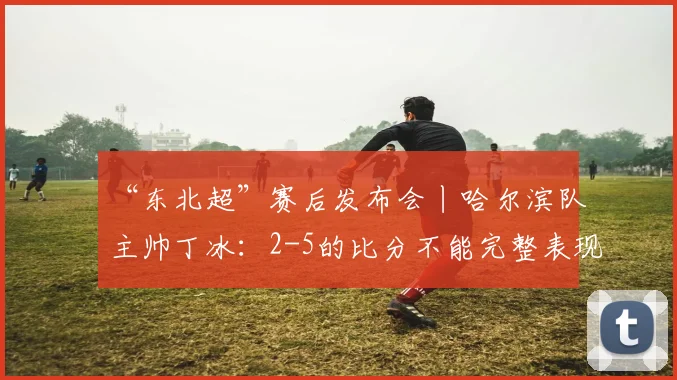 “东北超”赛后发布会丨哈尔滨队主帅丁冰：2-5的比分不能完整表现队伍的发挥