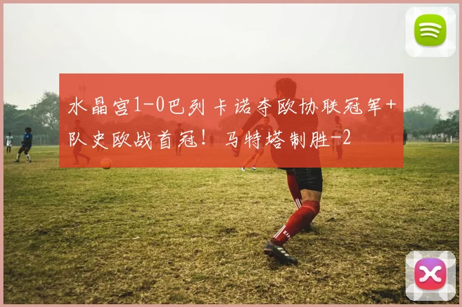 水晶宫1-0巴列卡诺夺欧协联冠军+队史欧战首冠!马特塔制胜