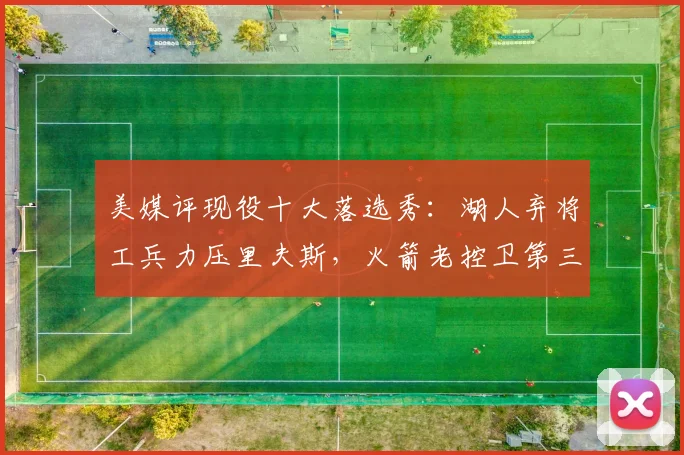 美媒评现役十大落选秀:湖人弃将工兵力压里夫斯,火箭老控卫第三