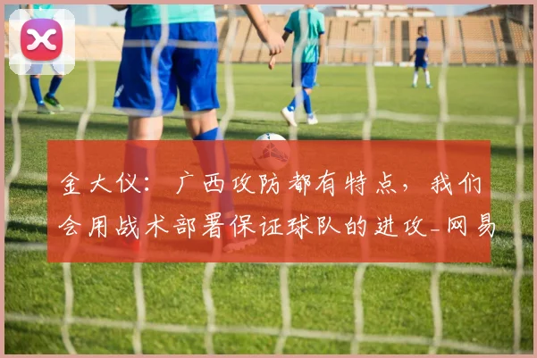 金大仪：广西攻防都有特点，我们会用战术部署保证球队的进攻_网易订阅