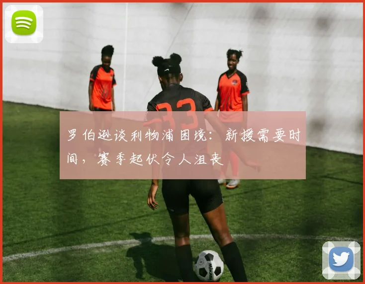 罗伯逊谈利物浦困境：新援需要时间，赛季起伏令人沮丧
