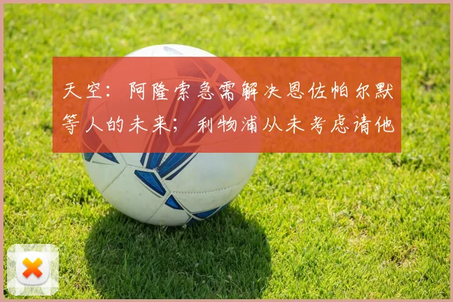 天空:阿隆索急需解决恩佐帕尔默等人的未来;利物浦从未考虑请他