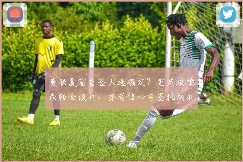 曼联夏窗首签人选确定？重启埃德森转会谈判，亦有信心可签托纳利