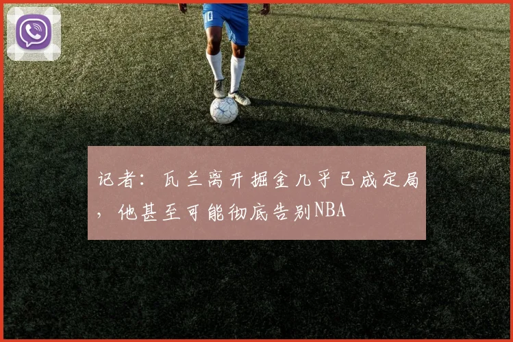 记者：瓦兰离开掘金几乎已成定局，他甚至可能彻底告别NBA