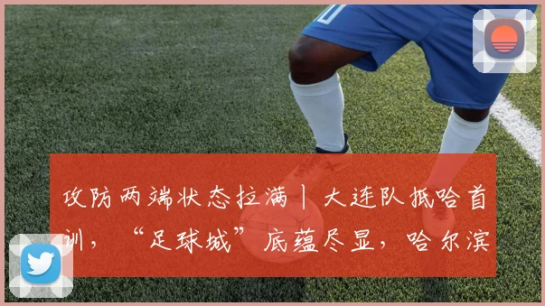 攻防两端状态拉满丨大连队抵哈首训，“足球城”底蕴尽显，哈尔滨首轮迎战强敌