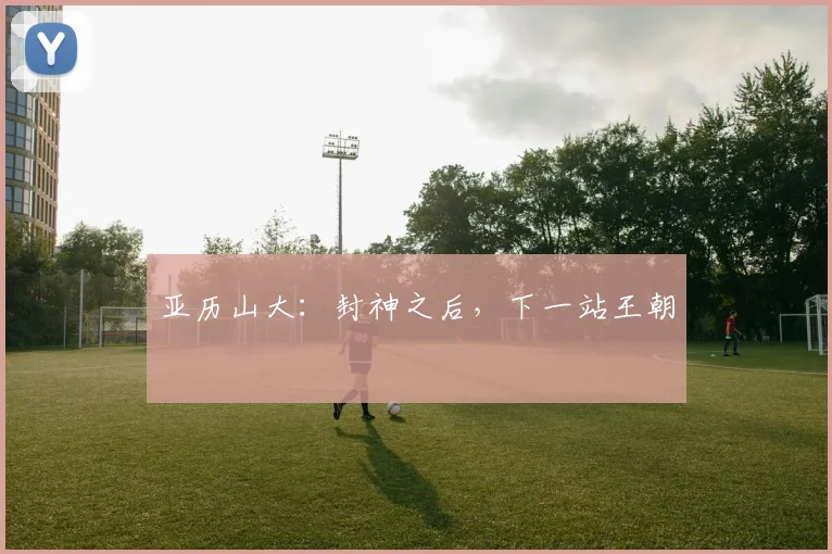 亚历山大：封神之后，下一站王朝