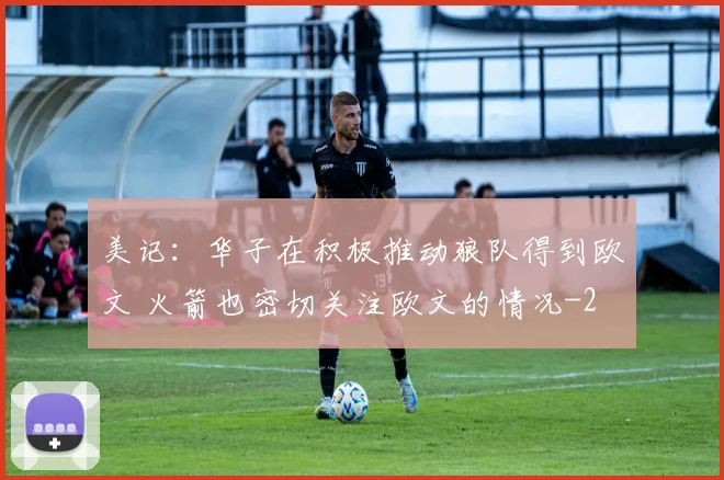 美记:华子在积极推动狼队得到欧文 火箭也密切关注欧文的情况