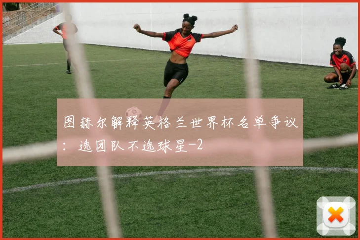 图赫尔解释英格兰世界杯名单争议：选团队不选球星