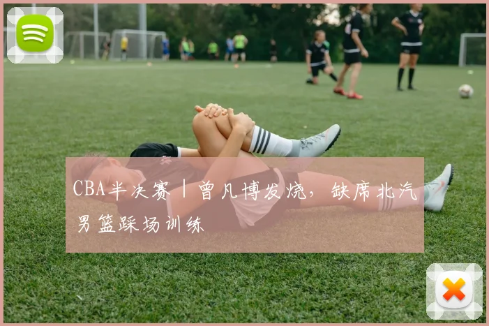 CBA半决赛｜曾凡博发烧，缺席北汽男篮踩场训练