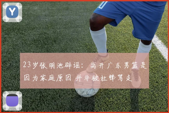 23岁张明池辟谣：离开广东男篮是因为家庭原因 并非被杜锋骂走