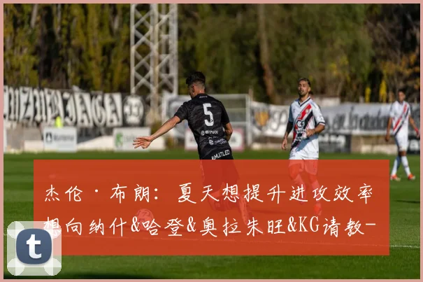 杰伦·布朗:夏天想提升进攻效率 想向纳什&哈登&奥拉朱旺&KG请教