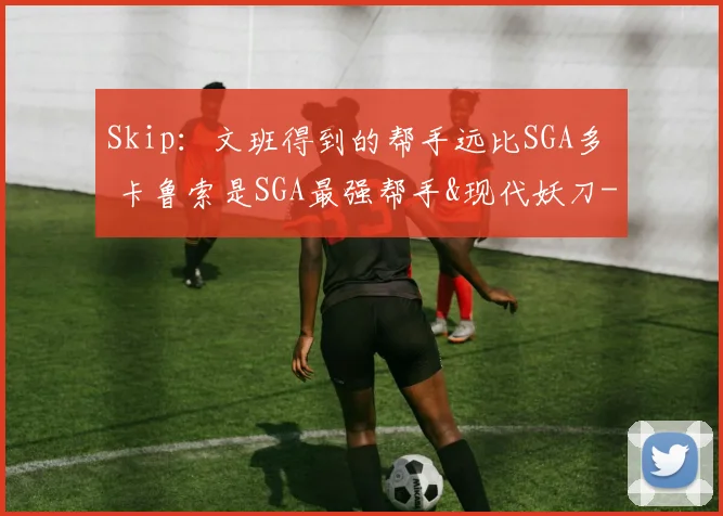 Skip:文班得到的帮手远比SGA多 卡鲁索是SGA最强帮手&现代妖刀