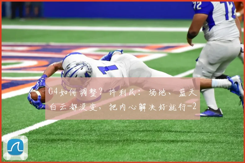 G4如何调整?许利民:场地、蓝天白云都没变,把内心解决好就行