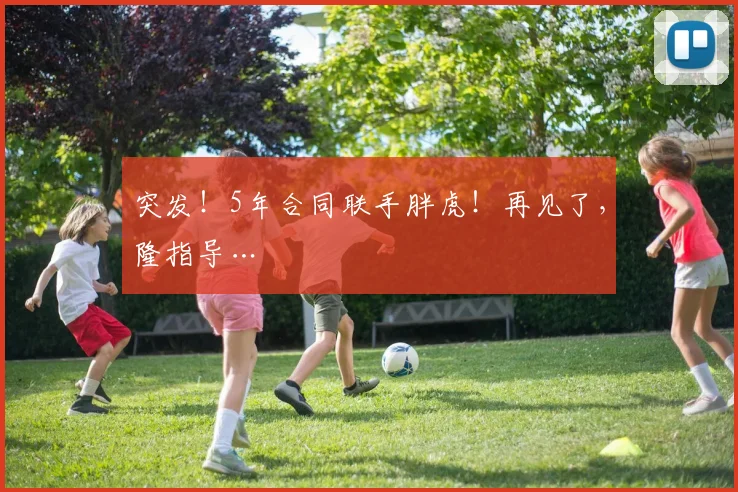 突发！5年合同联手胖虎！再见了，隆指导…