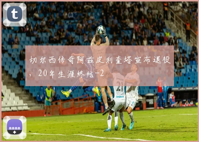 切尔西传奇阿兹皮利奎塔宣布退役,20年生涯终结