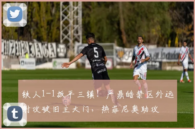铁人1-1扳平三镇！严鼎皓禁区外远射攻破旧主大门，热菲尼奥助攻