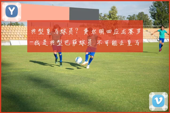 典型皇马球员?费尔明回应龙赛罗-我是典型巴萨球员 不可能去皇马