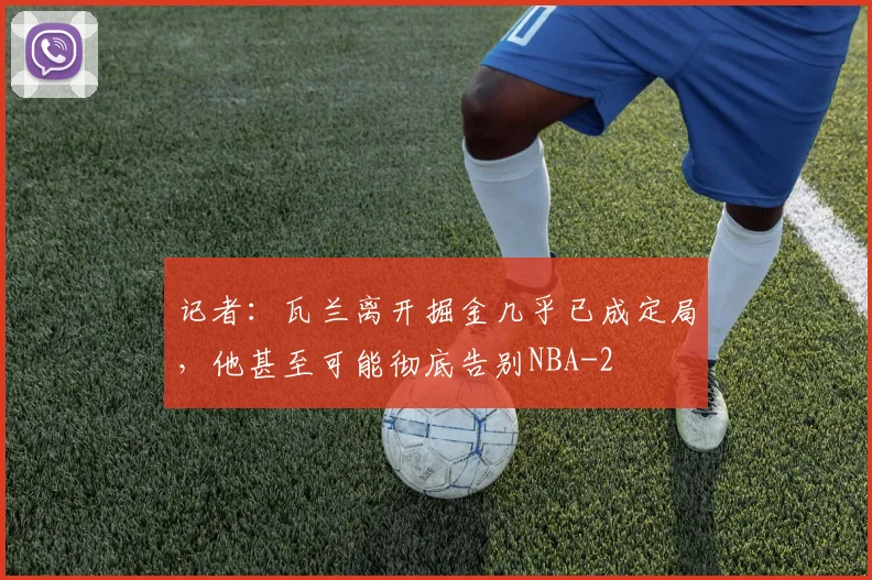 记者:瓦兰离开掘金几乎已成定局,他甚至可能彻底告别NBA