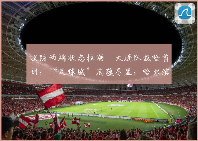 攻防两端状态拉满丨大连队抵哈首训，“足球城”底蕴尽显，哈尔滨首轮迎战强敌