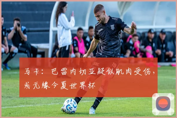 马卡：巴雷内切亚疑似肌肉受伤，或无缘今夏世界杯